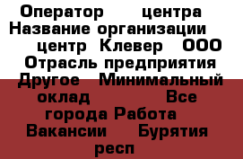 Оператор Call-центра › Название организации ­ Call-центр "Клевер", ООО › Отрасль предприятия ­ Другое › Минимальный оклад ­ 25 000 - Все города Работа » Вакансии   . Бурятия респ.